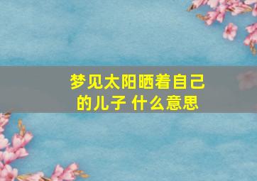 梦见太阳晒着自己的儿子 什么意思